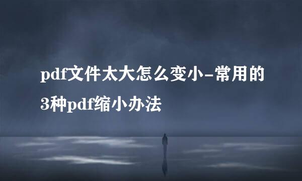 pdf文件太大怎么变小-常用的3种pdf缩小办法