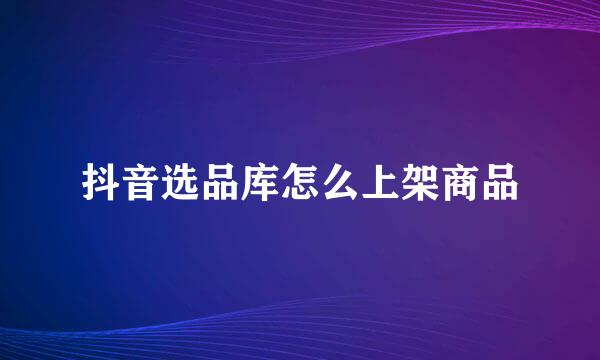 抖音选品库怎么上架商品