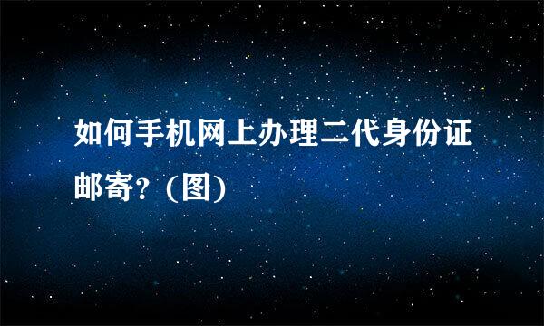 如何手机网上办理二代身份证邮寄？(图)