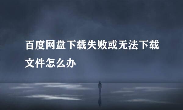 百度网盘下载失败或无法下载文件怎么办