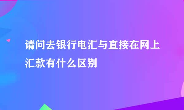 请问去银行电汇与直接在网上汇款有什么区别