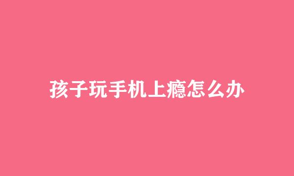 孩子玩手机上瘾怎么办