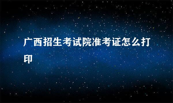 广西招生考试院准考证怎么打印