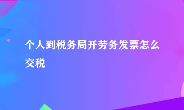 个人到税务局开劳务发票怎么交税