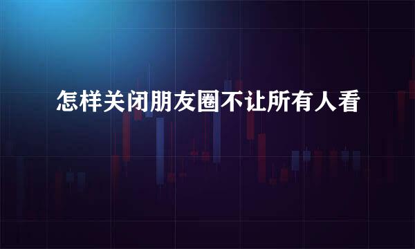 怎样关闭朋友圈不让所有人看