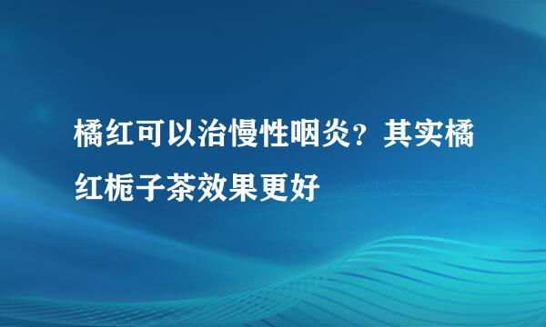 橘红可以治慢性咽炎？其实橘红栀子茶效果更好