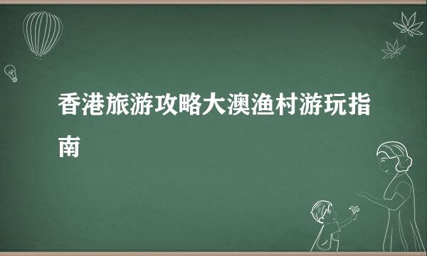 香港旅游攻略大澳渔村游玩指南