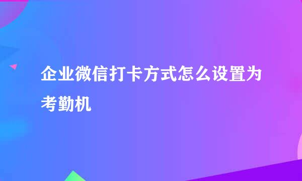 企业微信打卡方式怎么设置为考勤机