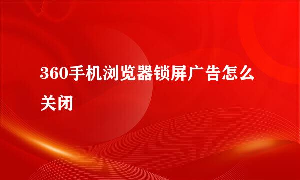 360手机浏览器锁屏广告怎么关闭