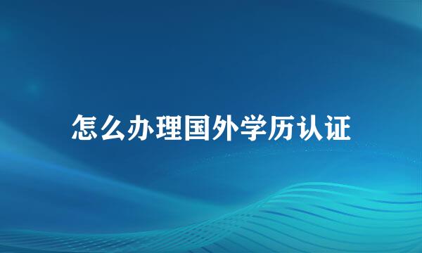 怎么办理国外学历认证
