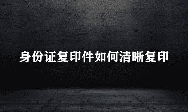 身份证复印件如何清晰复印