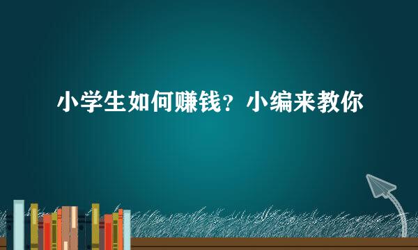 小学生如何赚钱？小编来教你