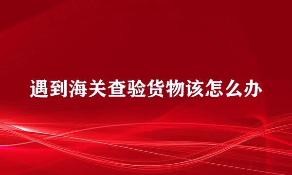 遇到海关查验货物该怎么办