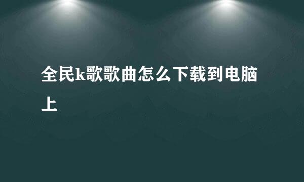 全民k歌歌曲怎么下载到电脑上