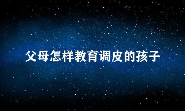 父母怎样教育调皮的孩子