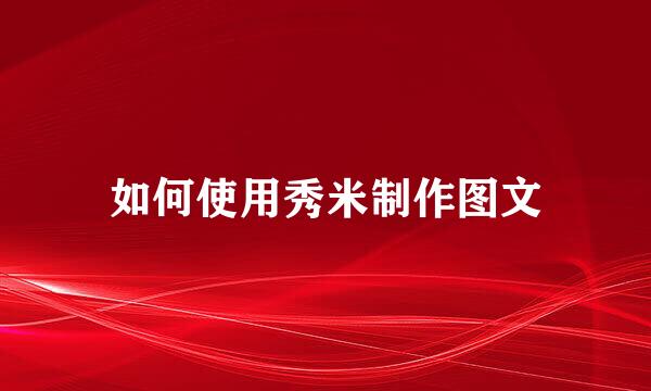 如何使用秀米制作图文