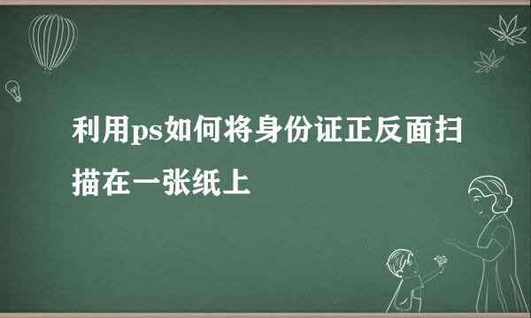 利用ps如何将身份证正反面扫描在一张纸上