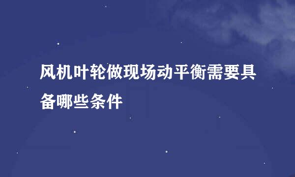 风机叶轮做现场动平衡需要具备哪些条件