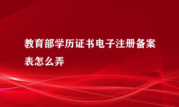 教育部学历证书电子注册备案表怎么弄