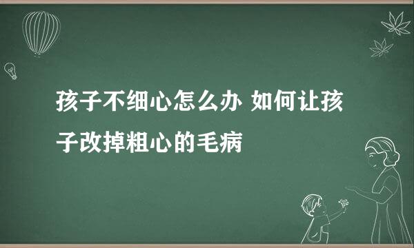 孩子不细心怎么办 如何让孩子改掉粗心的毛病