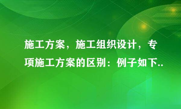 施工方案，施工组织设计，专项施工方案的区别：例子如下..