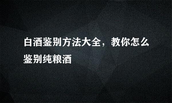 白酒鉴别方法大全，教你怎么鉴别纯粮酒