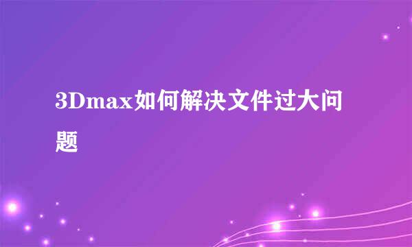 3Dmax如何解决文件过大问题