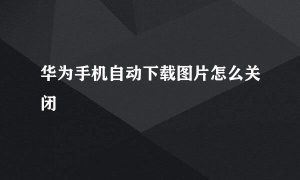 华为手机自动下载图片怎么关闭