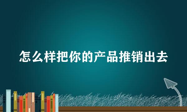 怎么样把你的产品推销出去