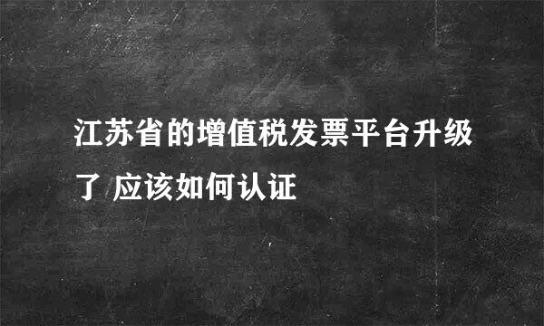 江苏省的增值税发票平台升级了 应该如何认证