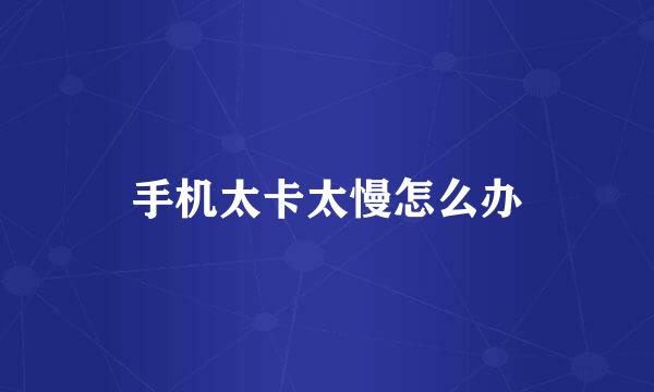手机太卡太慢怎么办
