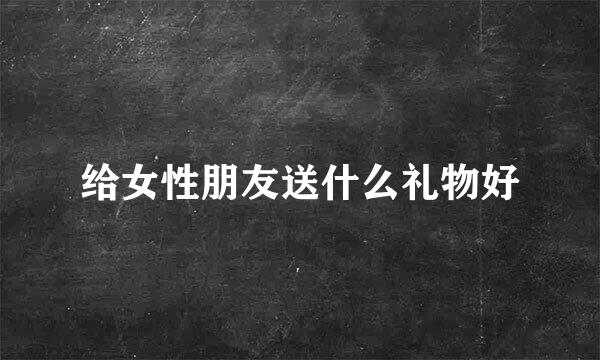 给女性朋友送什么礼物好