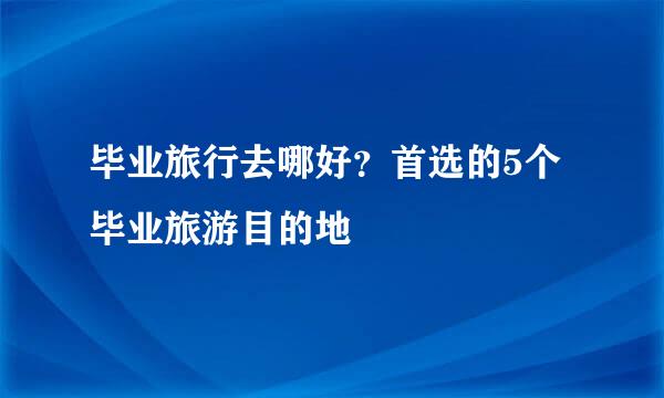 毕业旅行去哪好？首选的5个毕业旅游目的地