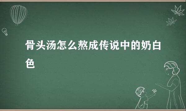骨头汤怎么熬成传说中的奶白色