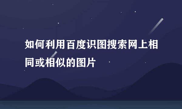 如何利用百度识图搜索网上相同或相似的图片