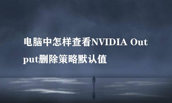 电脑中怎样查看NVIDIA Output删除策略默认值