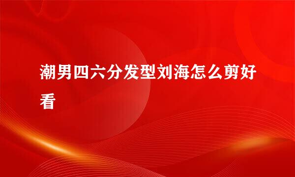 潮男四六分发型刘海怎么剪好看