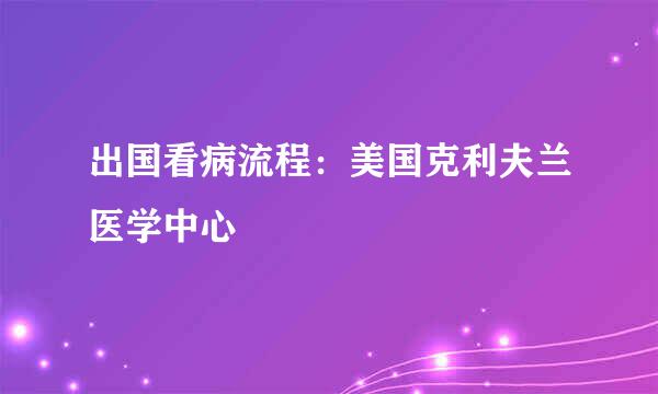 出国看病流程：美国克利夫兰医学中心