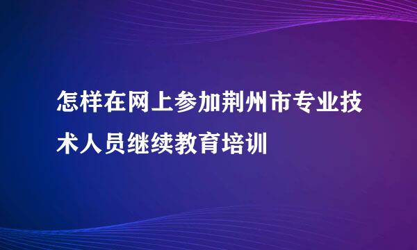 怎样在网上参加荆州市专业技术人员继续教育培训
