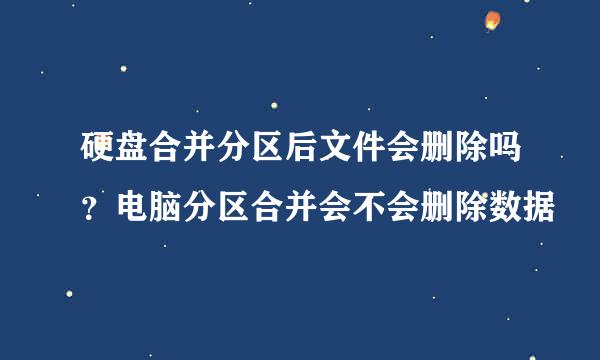 硬盘合并分区后文件会删除吗？电脑分区合并会不会删除数据