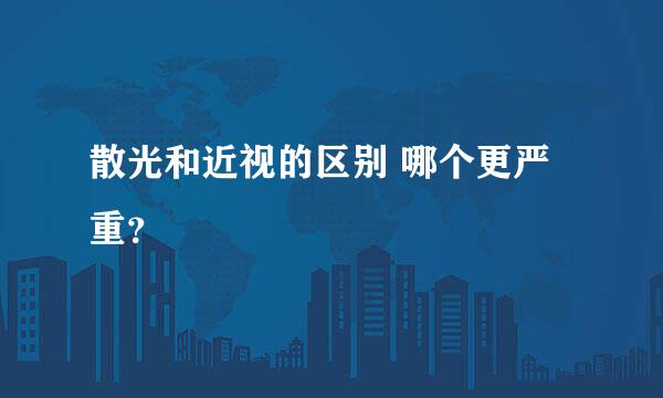 散光和近视的区别 哪个更严重？
