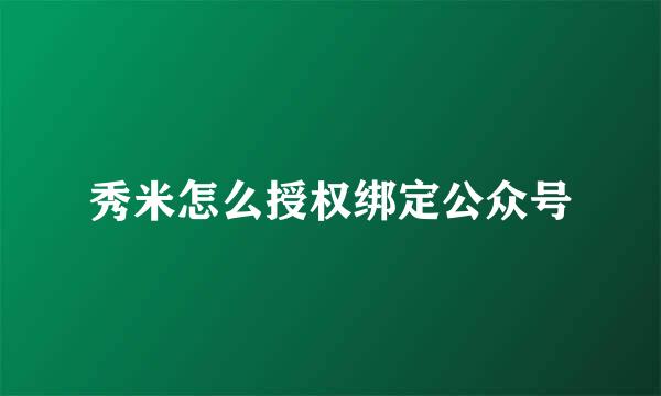 秀米怎么授权绑定公众号