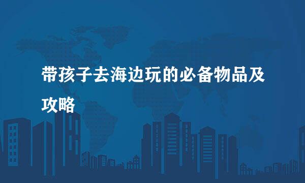 带孩子去海边玩的必备物品及攻略