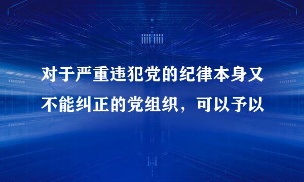 对于严重违犯党的纪律本身又不能纠正的党组织，可以予以