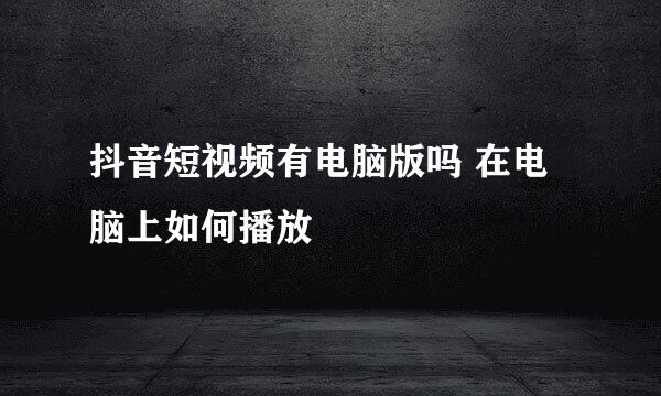 抖音短视频有电脑版吗 在电脑上如何播放