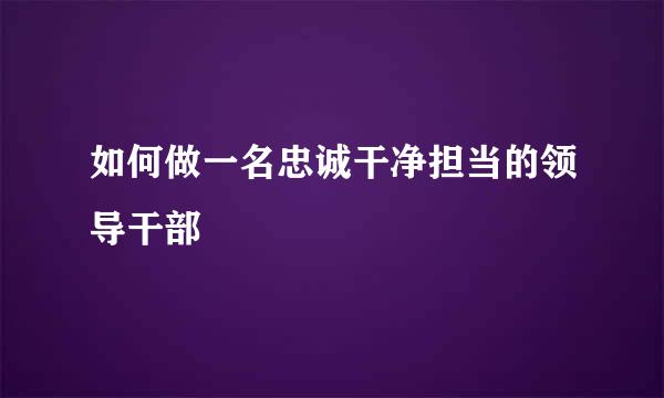 如何做一名忠诚干净担当的领导干部