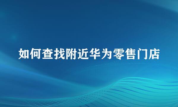 如何查找附近华为零售门店