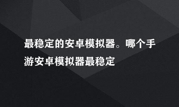 最稳定的安卓模拟器。哪个手游安卓模拟器最稳定