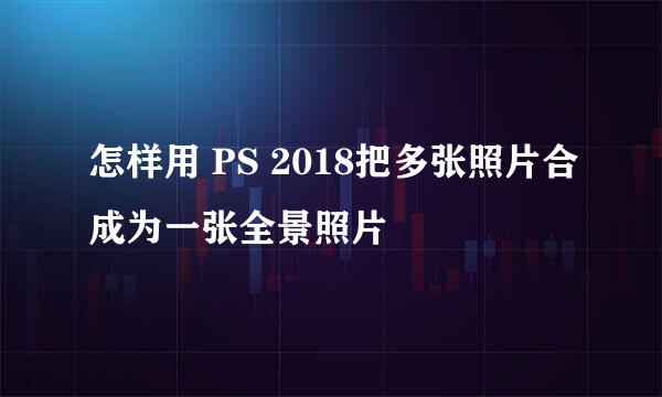 怎样用 PS 2018把多张照片合成为一张全景照片