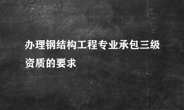 办理钢结构工程专业承包三级资质的要求